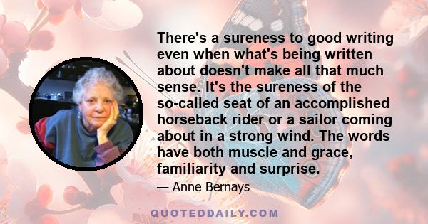 There's a sureness to good writing even when what's being written about doesn't make all that much sense. It's the sureness of the so-called seat of an accomplished horseback rider or a sailor coming about in a strong