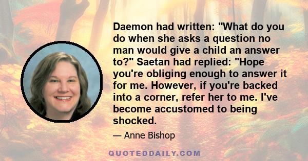 Daemon had written: What do you do when she asks a question no man would give a child an answer to? Saetan had replied: Hope you're obliging enough to answer it for me. However, if you're backed into a corner, refer her 