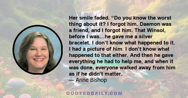 Her smile faded. “Do you know the worst thing about it? I forgot him. Daemon was a friend, and I forgot him. That Winsol, before I was…he gave me a silver bracelet. I don’t know what happened to it. I had a picture of