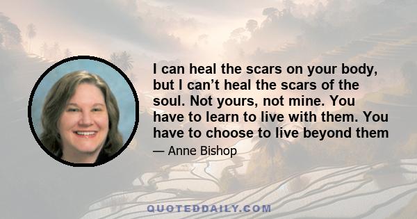 I can heal the scars on your body, but I can’t heal the scars of the soul. Not yours, not mine. You have to learn to live with them. You have to choose to live beyond them