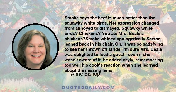 Smoke says the beef is much better than the squawky white birds. Her expression changed from annoyed to dismayed. Squawky white birds? Chickens? You ate Mrs. Beale's chickens?Smoke whined apologetically.Saetan leaned