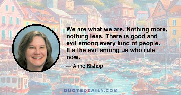 We are what we are. Nothing more, nothing less. There is good and evil among every kind of people. It's the evil among us who rule now.