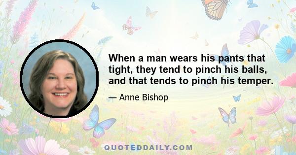 When a man wears his pants that tight, they tend to pinch his balls, and that tends to pinch his temper.