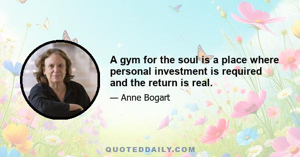 A gym for the soul is a place where personal investment is required and the return is real.