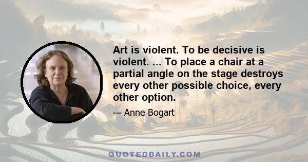 Art is violent. To be decisive is violent. ... To place a chair at a partial angle on the stage destroys every other possible choice, every other option.