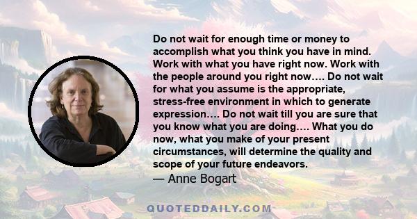 Do not wait for enough time or money to accomplish what you think you have in mind. Work with what you have right now. Work with the people around you right now…. Do not wait for what you assume is the appropriate,