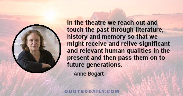 In the theatre we reach out and touch the past through literature, history and memory so that we might receive and relive significant and relevant human qualities in the present and then pass them on to future