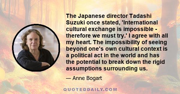 The Japanese director Tadashi Suzuki once stated, 'International cultural exchange is impossible - therefore we must try.' I agree with all my heart. The impossibility of seeing beyond one's own cultural context is a