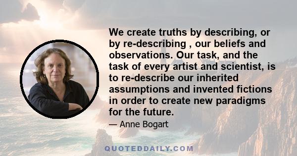 We create truths by describing, or by re-describing , our beliefs and observations. Our task, and the task of every artist and scientist, is to re-describe our inherited assumptions and invented fictions in order to