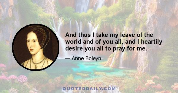 And thus I take my leave of the world and of you all, and I heartily desire you all to pray for me.