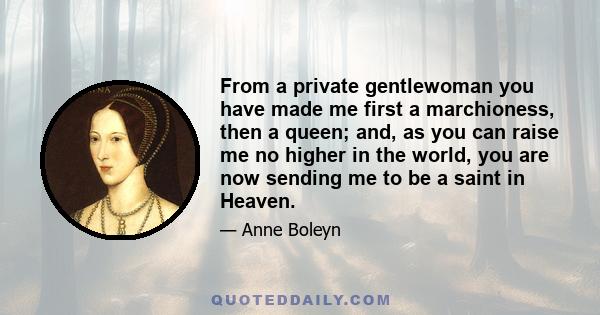 From a private gentlewoman you have made me first a marchioness, then a queen; and, as you can raise me no higher in the world, you are now sending me to be a saint in Heaven.