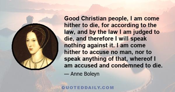 Good Christian people, I am come hither to die, for according to the law, and by the law I am judged to die, and therefore I will speak nothing against it. I am come hither to accuse no man, nor to speak anything of