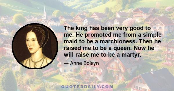 The king has been very good to me. He promoted me from a simple maid to be a marchioness. Then he raised me to be a queen. Now he will raise me to be a martyr.