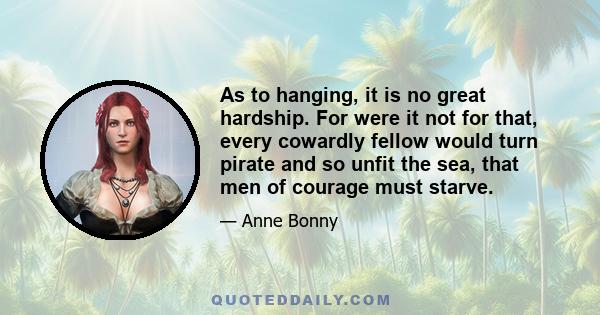 As to hanging, it is no great hardship. For were it not for that, every cowardly fellow would turn pirate and so unfit the sea, that men of courage must starve.