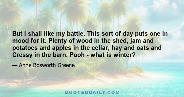 But I shall like my battle. This sort of day puts one in mood for it. Plenty of wood in the shed, jam and potatoes and apples in the cellar, hay and oats and Cressy in the barn. Pooh - what is winter?