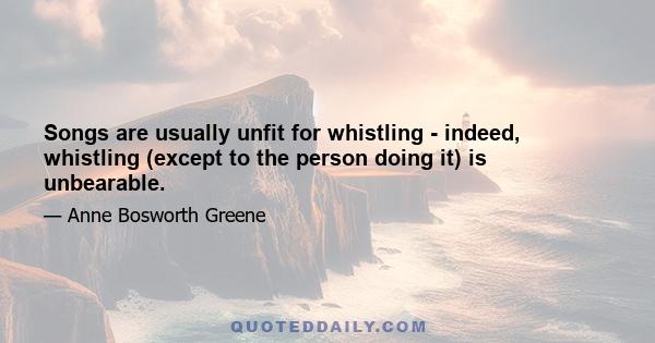 Songs are usually unfit for whistling - indeed, whistling (except to the person doing it) is unbearable.