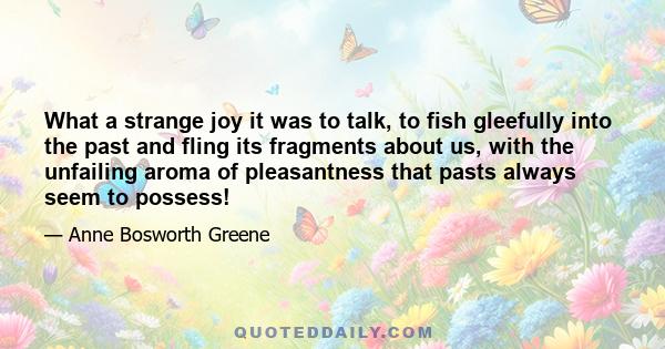 What a strange joy it was to talk, to fish gleefully into the past and fling its fragments about us, with the unfailing aroma of pleasantness that pasts always seem to possess!