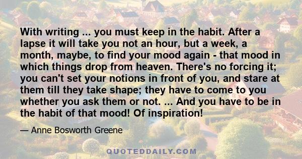 With writing ... you must keep in the habit. After a lapse it will take you not an hour, but a week, a month, maybe, to find your mood again - that mood in which things drop from heaven. There's no forcing it; you can't 