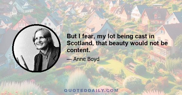 But I fear, my lot being cast in Scotland, that beauty would not be content.