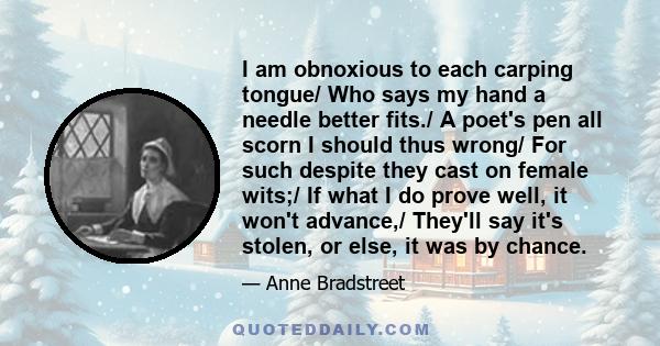 I am obnoxious to each carping tongue/ Who says my hand a needle better fits./ A poet's pen all scorn I should thus wrong/ For such despite they cast on female wits;/ If what I do prove well, it won't advance,/ They'll