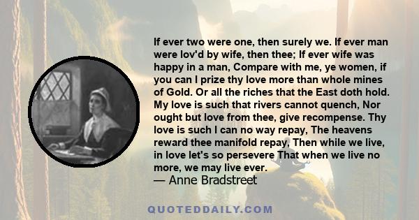 If ever two were one, then surely we. If ever man were lov'd by wife, then thee; If ever wife was happy in a man, Compare with me, ye women, if you can I prize thy love more than whole mines of Gold. Or all the riches