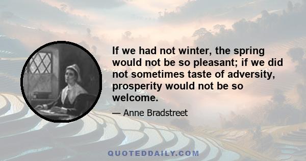 If we had not winter, the spring would not be so pleasant; if we did not sometimes taste of adversity, prosperity would not be so welcome.