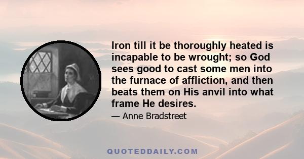 Iron till it be thoroughly heated is incapable to be wrought; so God sees good to cast some men into the furnace of affliction, and then beats them on His anvil into what frame He desires.