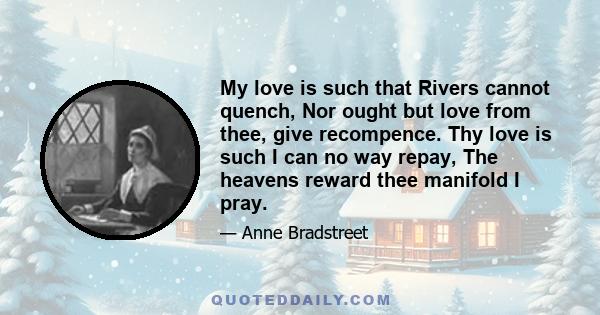 My love is such that Rivers cannot quench, Nor ought but love from thee, give recompence. Thy love is such I can no way repay, The heavens reward thee manifold I pray.