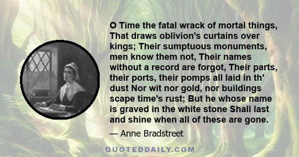 O Time the fatal wrack of mortal things, That draws oblivion's curtains over kings; Their sumptuous monuments, men know them not, Their names without a record are forgot, Their parts, their ports, their pomps all laid