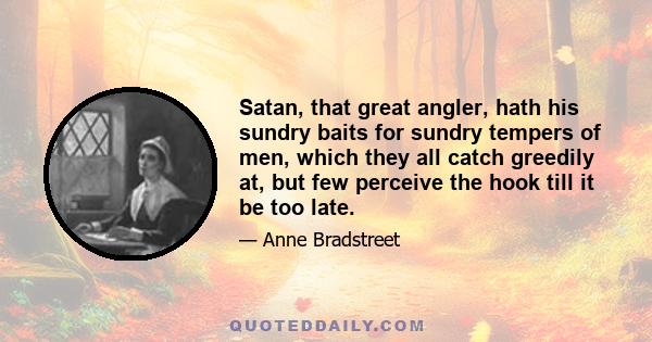 Satan, that great angler, hath his sundry baits for sundry tempers of men, which they all catch greedily at, but few perceive the hook till it be too late.