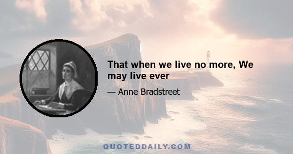 That when we live no more, We may live ever