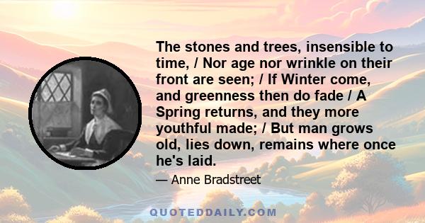 The stones and trees, insensible to time, / Nor age nor wrinkle on their front are seen; / If Winter come, and greenness then do fade / A Spring returns, and they more youthful made; / But man grows old, lies down,