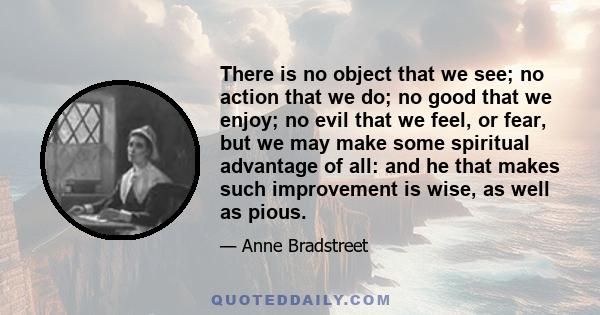 There is no object that we see; no action that we do; no good that we enjoy; no evil that we feel, or fear, but we may make some spiritual advantage of all: and he that makes such improvement is wise, as well as pious.