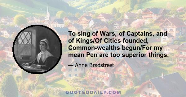 To sing of Wars, of Captains, and of Kings/Of Cities founded, Common-wealths begun/For my mean Pen are too superior things.