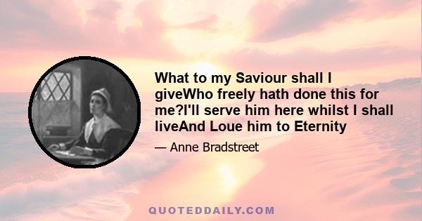 What to my Saviour shall I giveWho freely hath done this for me?I'll serve him here whilst I shall liveAnd Loue him to Eternity