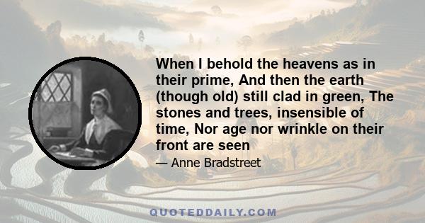 When I behold the heavens as in their prime, And then the earth (though old) still clad in green, The stones and trees, insensible of time, Nor age nor wrinkle on their front are seen