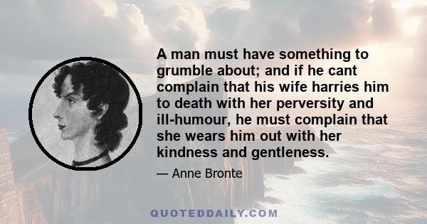 A man must have something to grumble about; and if he cant complain that his wife harries him to death with her perversity and ill-humour, he must complain that she wears him out with her kindness and gentleness.