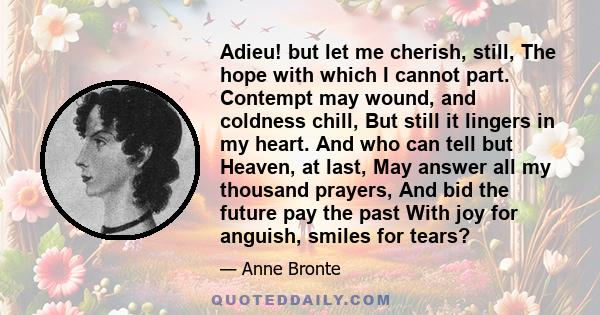 Adieu! but let me cherish, still, The hope with which I cannot part. Contempt may wound, and coldness chill, But still it lingers in my heart. And who can tell but Heaven, at last, May answer all my thousand prayers,