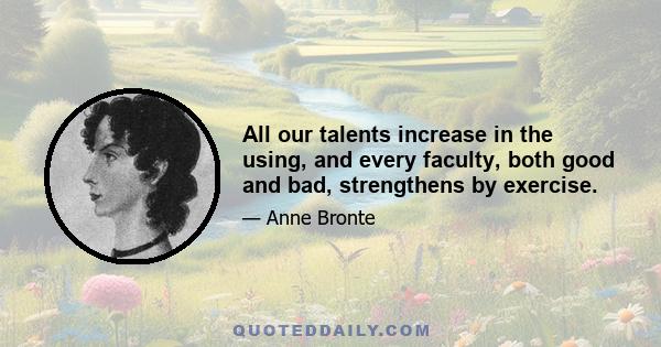 All our talents increase in the using, and every faculty, both good and bad, strengthens by exercise.