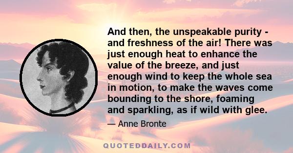 And then, the unspeakable purity - and freshness of the air! There was just enough heat to enhance the value of the breeze, and just enough wind to keep the whole sea in motion, to make the waves come bounding to the