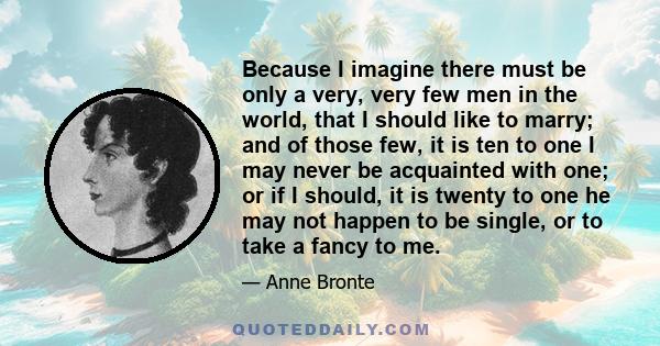 Because I imagine there must be only a very, very few men in the world, that I should like to marry; and of those few, it is ten to one I may never be acquainted with one; or if I should, it is twenty to one he may not