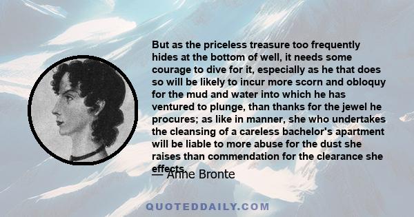 But as the priceless treasure too frequently hides at the bottom of well, it needs some courage to dive for it, especially as he that does so will be likely to incur more scorn and obloquy for the mud and water into