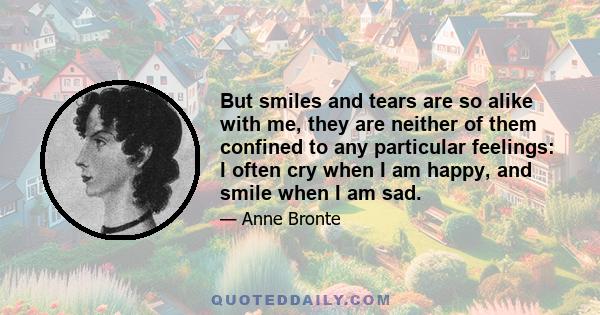 But smiles and tears are so alike with me, they are neither of them confined to any particular feelings: I often cry when I am happy, and smile when I am sad.