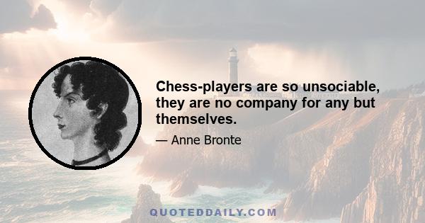 Chess-players are so unsociable, they are no company for any but themselves.