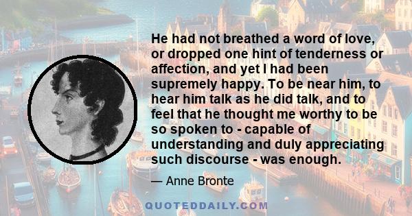 He had not breathed a word of love, or dropped one hint of tenderness or affection, and yet I had been supremely happy. To be near him, to hear him talk as he did talk, and to feel that he thought me worthy to be so