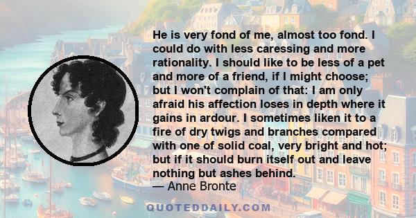 He is very fond of me, almost too fond. I could do with less caressing and more rationality. I should like to be less of a pet and more of a friend, if I might choose; but I won't complain of that: I am only afraid his