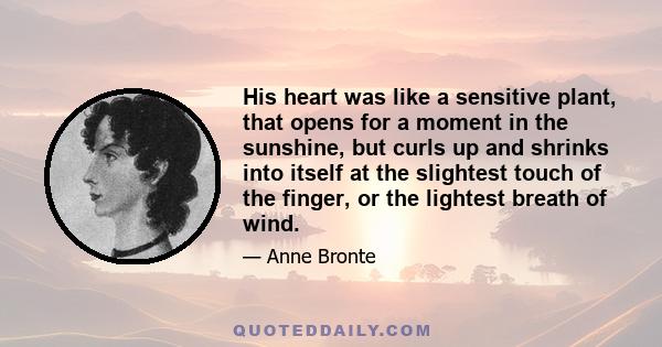 His heart was like a sensitive plant, that opens for a moment in the sunshine, but curls up and shrinks into itself at the slightest touch of the finger, or the lightest breath of wind.