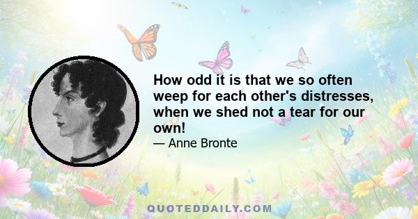 How odd it is that we so often weep for each other's distresses, when we shed not a tear for our own!