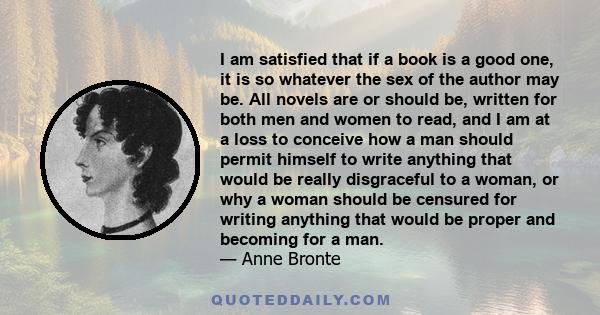 I am satisfied that if a book is a good one, it is so whatever the sex of the author may be. All novels are or should be, written for both men and women to read, and I am at a loss to conceive how a man should permit