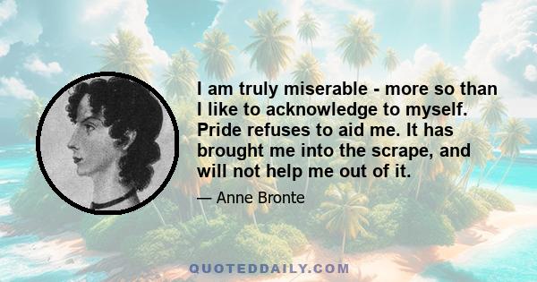 I am truly miserable - more so than I like to acknowledge to myself. Pride refuses to aid me. It has brought me into the scrape, and will not help me out of it.